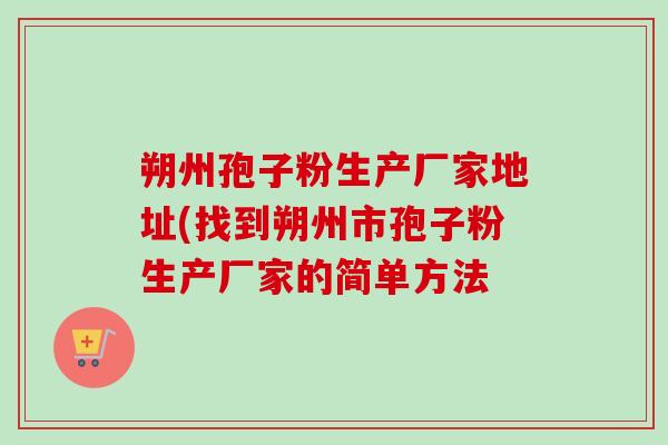 朔州孢子粉生产厂家地址(找到朔州市孢子粉生产厂家的简单方法