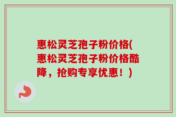 惠松灵芝孢子粉价格(惠松灵芝孢子粉价格酷降，抢购专享优惠！)