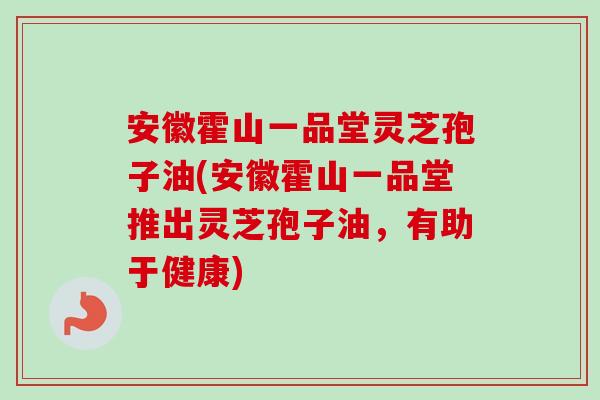 安徽霍山一品堂灵芝孢子油(安徽霍山一品堂推出灵芝孢子油，有助于健康)