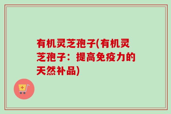 有机灵芝孢子(有机灵芝孢子：提高免疫力的天然补品)