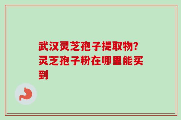 武汉灵芝孢子提取物？灵芝孢子粉在哪里能买到