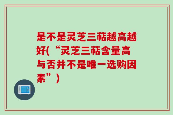 是不是灵芝三萜越高越好(“灵芝三萜含量高与否并不是唯一选购因素”)