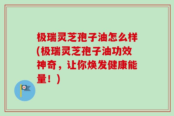 极瑞灵芝孢子油怎么样(极瑞灵芝孢子油功效神奇，让你焕发健康能量！)