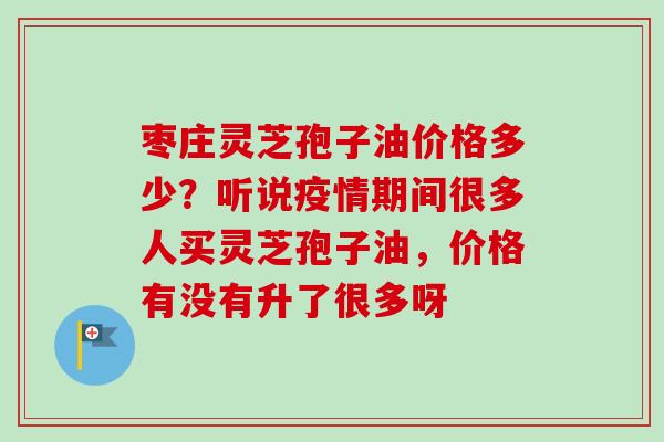 枣庄灵芝孢子油价格多少？听说疫情期间很多人买灵芝孢子油，价格有没有升了很多呀