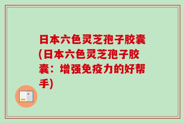 日本六色灵芝孢子胶囊(日本六色灵芝孢子胶囊：增强免疫力的好帮手)