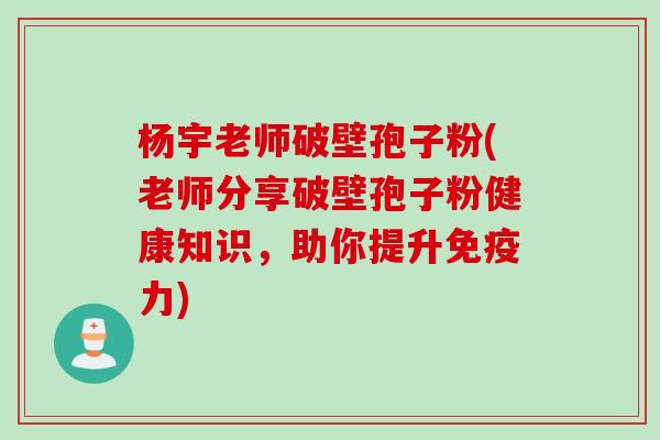 杨宇老师破壁孢子粉(老师分享破壁孢子粉健康知识，助你提升免疫力)