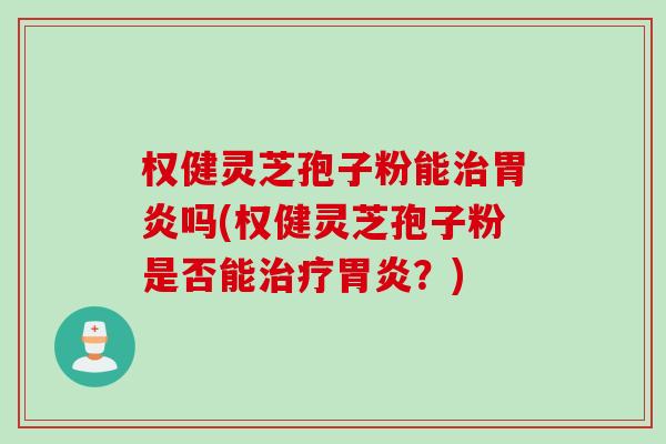 权健灵芝孢子粉能治胃炎吗(权健灵芝孢子粉是否能治疗胃炎？)
