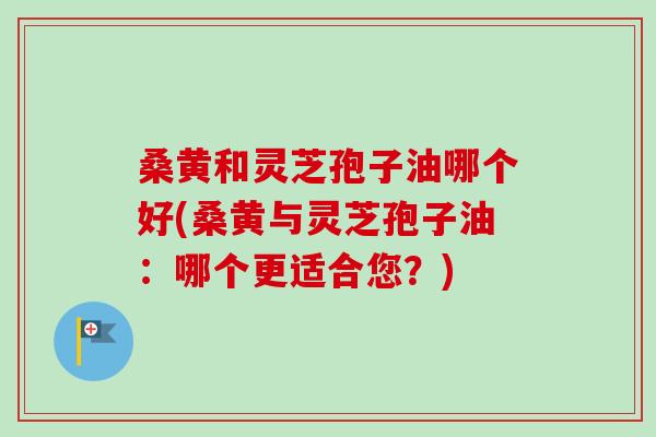 桑黄和灵芝孢子油哪个好(桑黄与灵芝孢子油：哪个更适合您？)