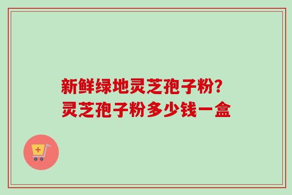 新鲜绿地灵芝孢子粉?灵芝孢子粉多少钱一盒 新鲜绿地灵芝孢子粉?灵芝孢子粉多少钱一盒