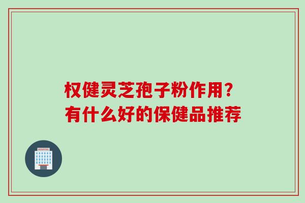 权健灵芝孢子粉作用？有什么好的保健品推荐