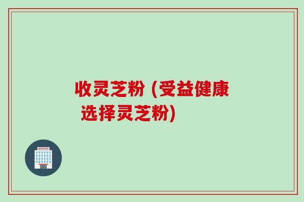 收灵芝粉 (受益健康 选择灵芝粉)
