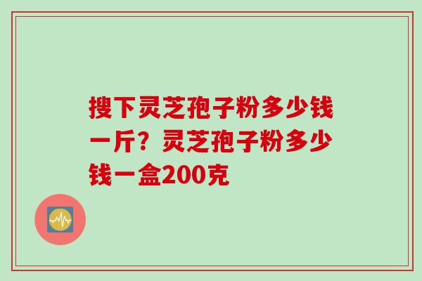 搜下灵芝孢子粉多少钱一斤？灵芝孢子粉多少钱一盒200克