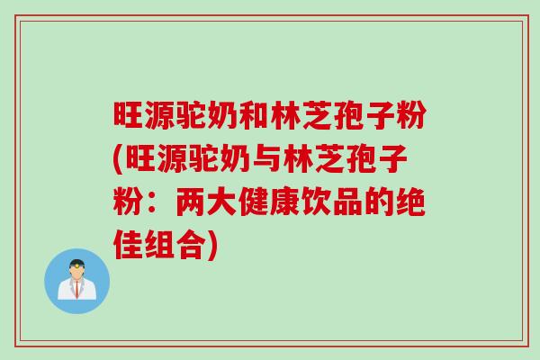旺源驼奶和林芝孢子粉(旺源驼奶与林芝孢子粉：两大健康饮品的绝佳组合)