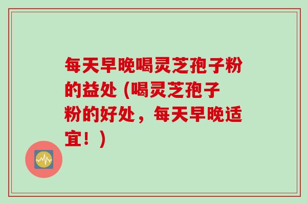 每天早晚喝灵芝孢子粉的益处 (喝灵芝孢子粉的好处，每天早晚适宜！)