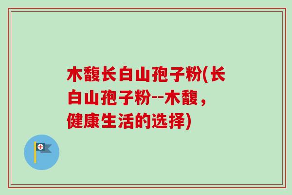 木馥长白山孢子粉(长白山孢子粉--木馥，健康生活的选择)
