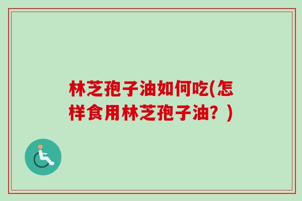 林芝孢子油如何吃(怎样食用林芝孢子油？)