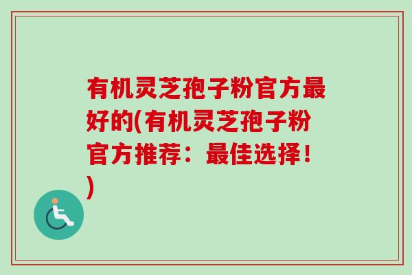 有机灵芝孢子粉官方最好的(有机灵芝孢子粉官方推荐：最佳选择！)