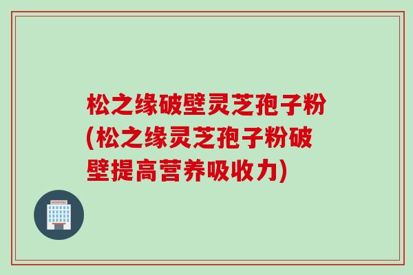 松之缘破壁灵芝孢子粉(松之缘灵芝孢子粉破壁提高营养吸收力)
