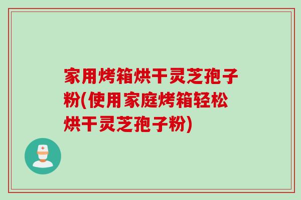 家用烤箱烘干灵芝孢子粉(使用家庭烤箱轻松烘干灵芝孢子粉)