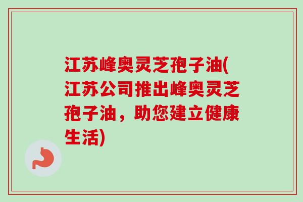 江苏峰奥灵芝孢子油(江苏公司推出峰奥灵芝孢子油，助您建立健康生活)