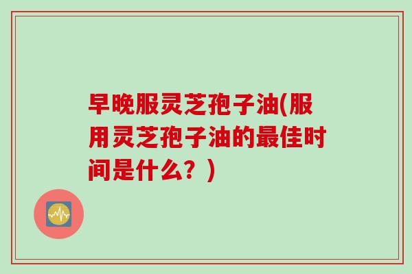 早晚服灵芝孢子油(服用灵芝孢子油的最佳时间是什么？)