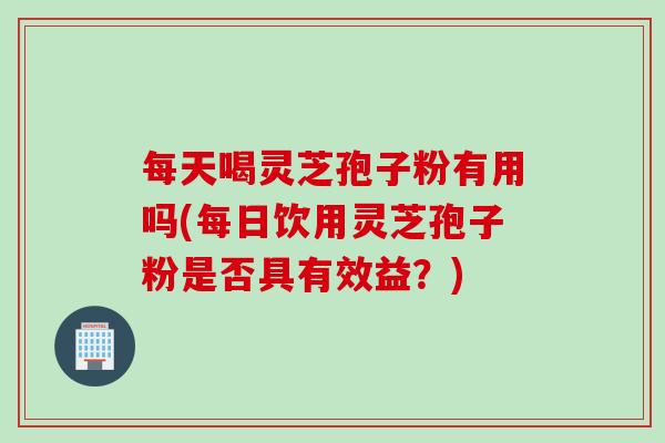 每天喝灵芝孢子粉有用吗(每日饮用灵芝孢子粉是否具有效益？)