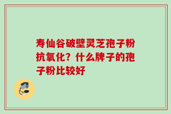 寿仙谷破壁灵芝孢子粉抗氧化？什么牌子的孢子粉比较好