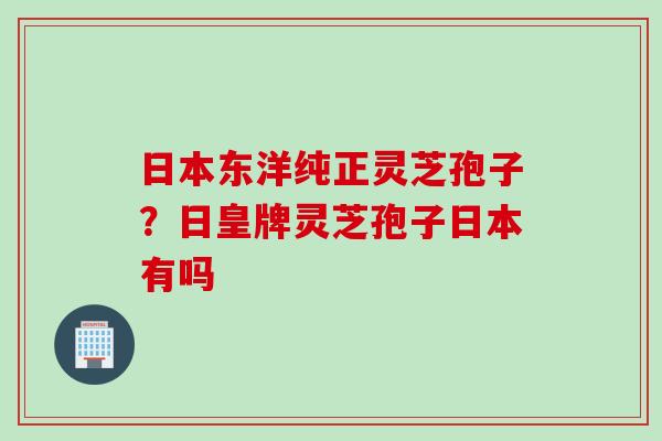 日本东洋纯正灵芝孢子?日皇牌灵芝孢子日本有吗 日本东洋纯正灵芝孢子?日皇牌灵芝孢子日本有吗