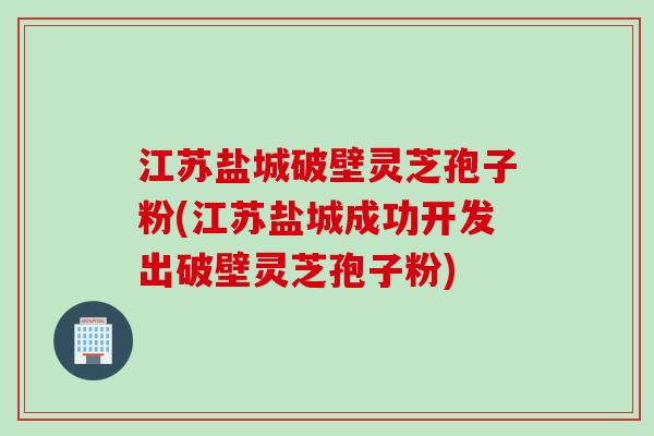 江苏盐城破壁灵芝孢子粉(江苏盐城成功开发出破壁灵芝孢子粉)