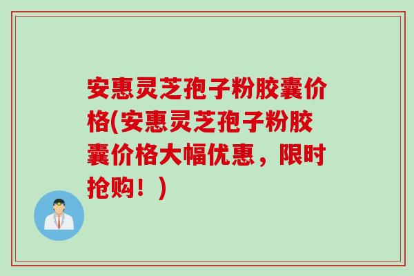 安惠灵芝孢子粉胶囊价格(安惠灵芝孢子粉胶囊价格大幅优惠，限时抢购！)