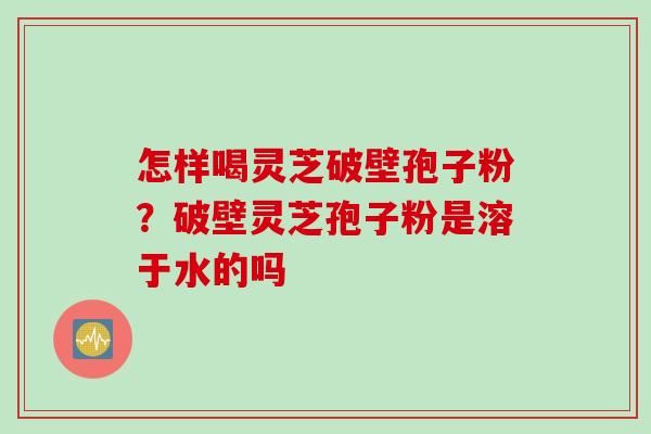怎样喝灵芝破壁孢子粉？破壁灵芝孢子粉是溶于水的吗
