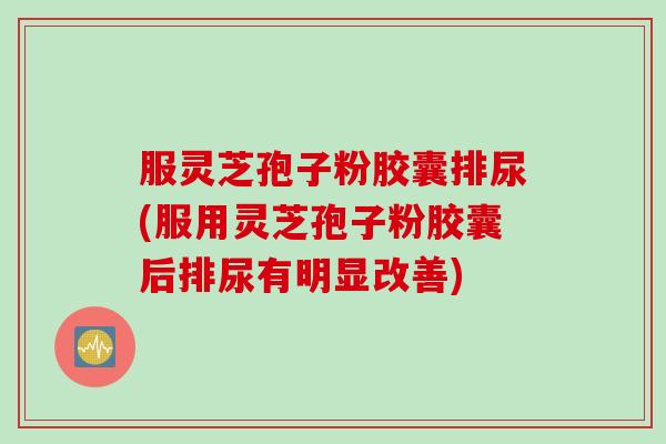 服灵芝孢子粉胶囊排尿(服用灵芝孢子粉胶囊后排尿有明显改善)
