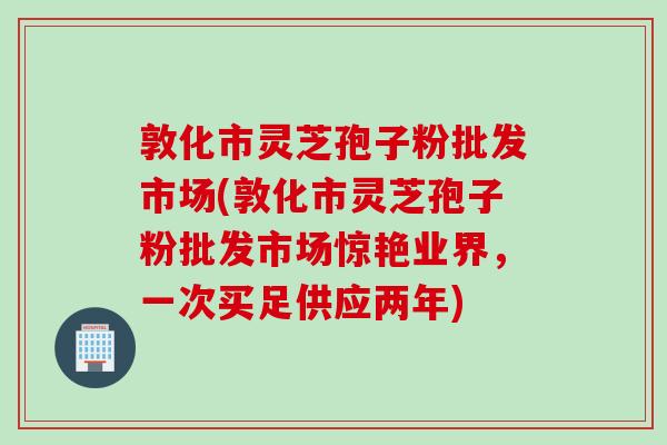 敦化市灵芝孢子粉批发市场(敦化市灵芝孢子粉批发市场惊艳业界，一次买足供应两年)
