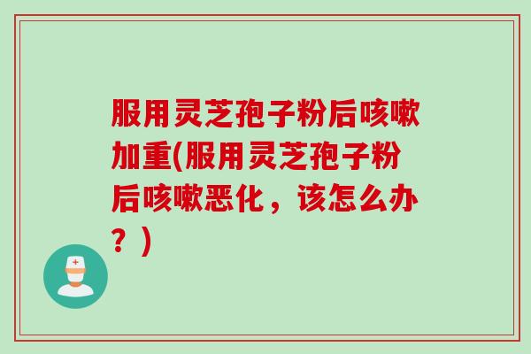 服用灵芝孢子粉后咳嗽加重(服用灵芝孢子粉后咳嗽恶化，该怎么办？)
