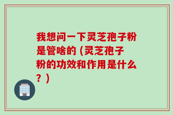我想问一下灵芝孢子粉是管啥的 (灵芝孢子粉的功效和作用是什么？)