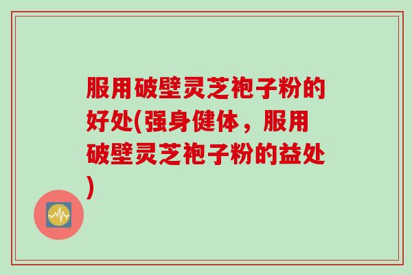 服用破壁灵芝袍子粉的好处(强身健体，服用破壁灵芝袍子粉的益处)