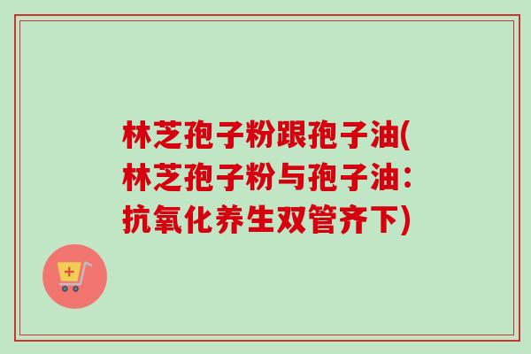 林芝孢子粉跟孢子油(林芝孢子粉与孢子油：抗氧化养生双管齐下)