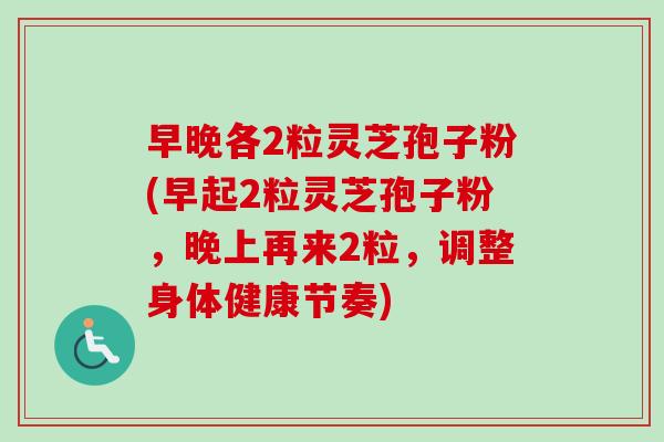 早晚各2粒灵芝孢子粉(早起2粒灵芝孢子粉，晚上再来2粒，调整身体健康节奏)
