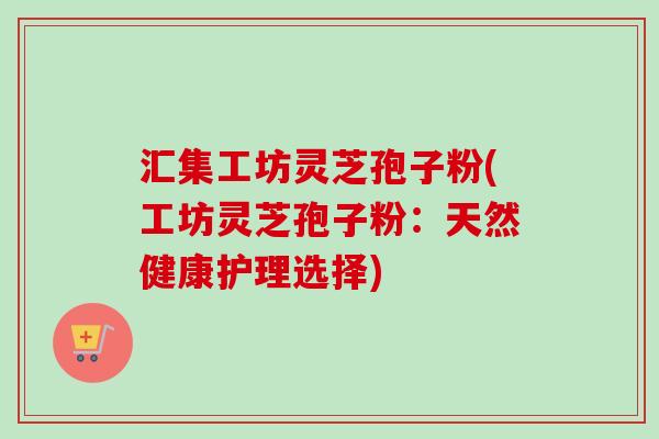 汇集工坊灵芝孢子粉(工坊灵芝孢子粉：天然健康护理选择)