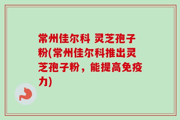 常州佳尔科 灵芝孢子粉(常州佳尔科推出灵芝孢子粉，能提高免疫力)