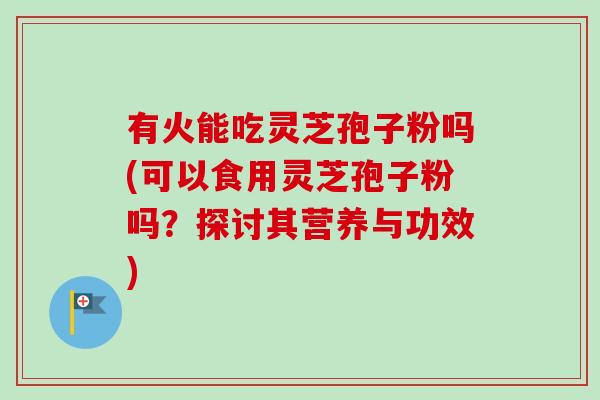 有火能吃灵芝孢子粉吗(可以食用灵芝孢子粉吗？探讨其营养与功效)