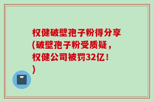 权健破壁孢子粉得分享(破壁孢子粉受质疑，权健公司被罚32亿！)