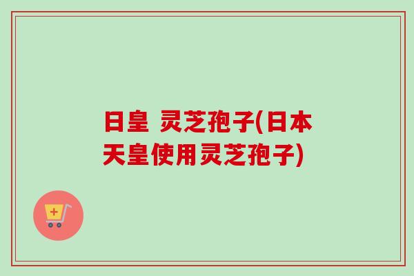 日皇 灵芝孢子(日本天皇使用灵芝孢子) 日皇 灵芝孢子(日本天皇使用灵芝孢子)