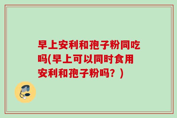 早上安利和孢子粉同吃吗(早上可以同时食用安利和孢子粉吗？)