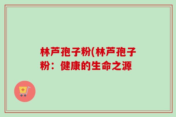 林芦孢子粉(林芦孢子粉：健康的生命之源