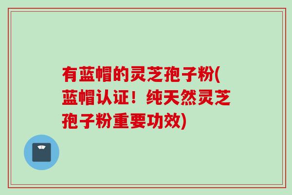 有蓝帽的灵芝孢子粉(蓝帽认证！纯天然灵芝孢子粉重要功效)