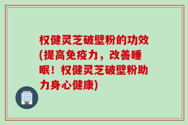 权健灵芝破壁粉的功效(提高免疫力，改善睡眠！权健灵芝破壁粉助力身心健康)
