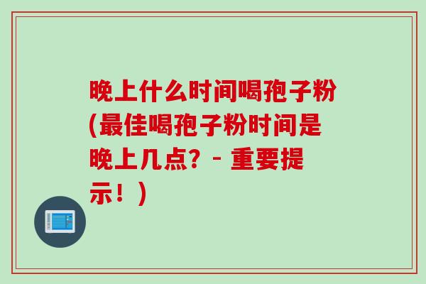 晚上什么时间喝孢子粉(最佳喝孢子粉时间是晚上几点？- 重要提示！)