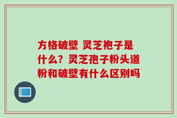 方格破壁 灵芝袍子是什么？灵芝孢子粉头道粉和破壁有什么区别吗