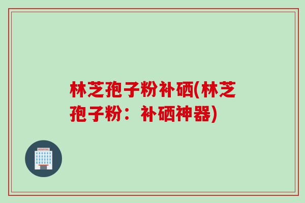 林芝孢子粉补硒(林芝孢子粉：补硒神器)